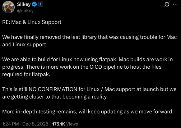 RE: Mac & Linux Support  We have finally removed the last library that was causing trouble for Mac and Linux support.  We are able to build for Linux now using flatpak. Mac builds are work in progress. There is more work on the CICD pipeline to host the files required for flatpak.  This is still NO CONFIRMATION for Linux / Mac support at launch but we are getting closer to that becoming a reality.  More in-depth testing remains, will keep updating as we move forward.