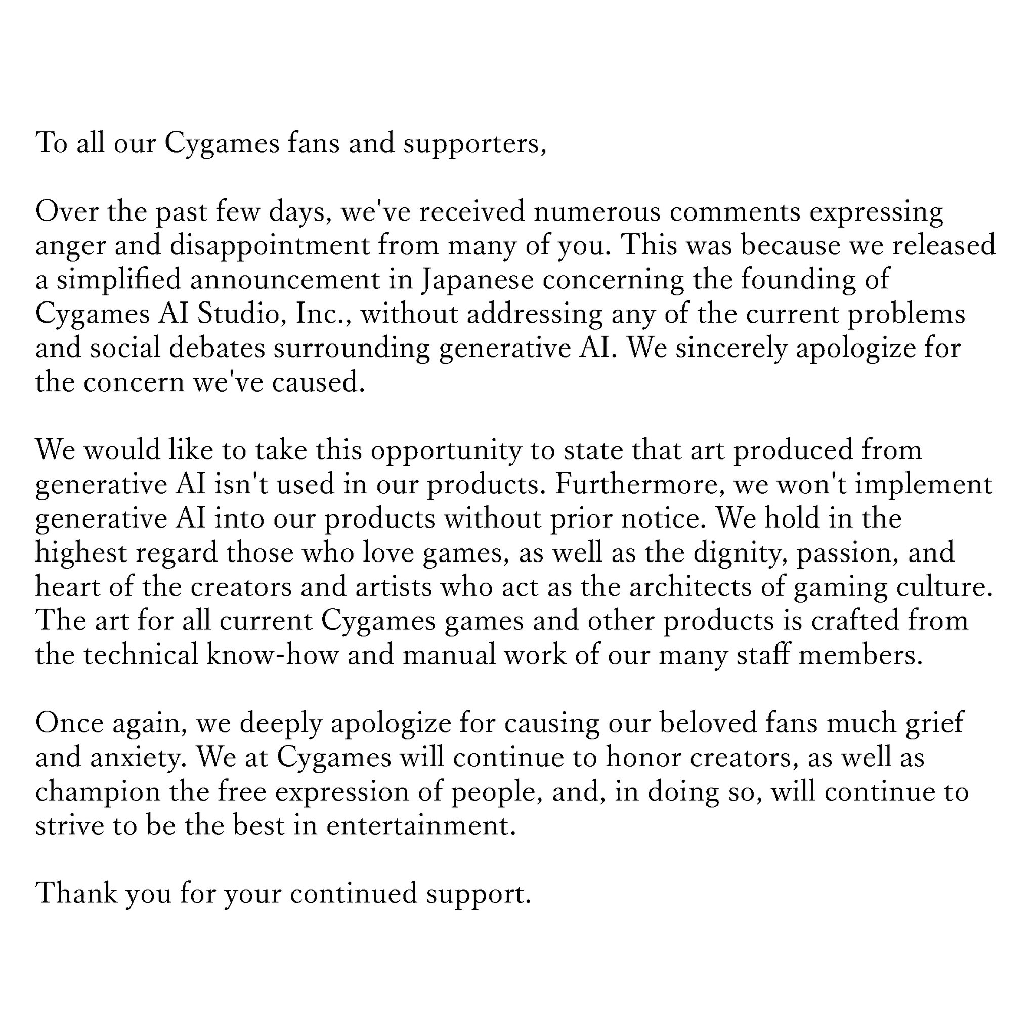 To all our Cygames fans and supporters, Over the past few days, we've received numerous comments expressing anger and disappointment from many of you. This was because we released a simplified announcement in Japanese concerning the founding of Cygames AI Studio, Inc., without addressing any of the current problems and social debates surrounding generative AI. We sincerely apologize for the concern we've caused. We would like to take this opportunity to state that art produced from generative AI isn't used in our products. Furthermore, we won't implement generative AI into our products without prior notice. We hold in the highest regard those who love games, as well as the dignity, passion, and heart of the creators and artists who act as the architects of gaming culture. The art for all current Cygames games and other products is crafted from the technical know-how and manual work of our many staff members. Once again, we deeply apologize for causing our beloved fans much grief and anxiety. We at Cygames will continue to honor creators, as well as champion the free expression of people, and, in doing so, will continue to strive to be the best in entertainment. Thank you for your continued support.